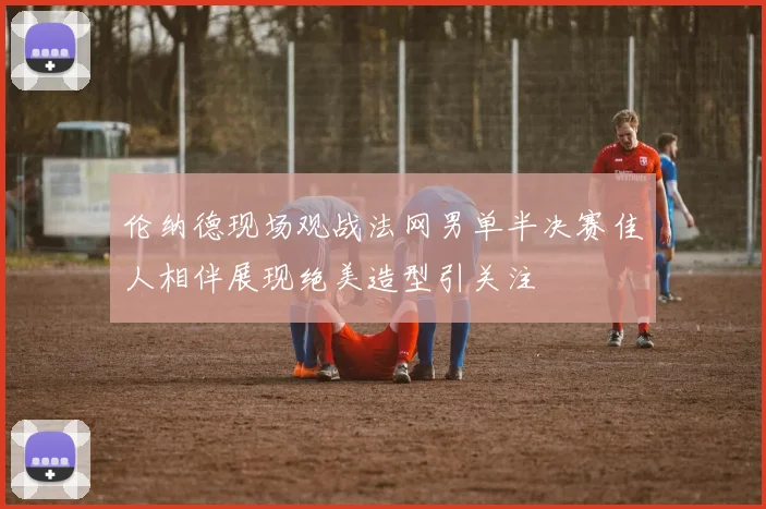 伦纳德现场观战法网男单半决赛佳人相伴展现绝美造型引关注