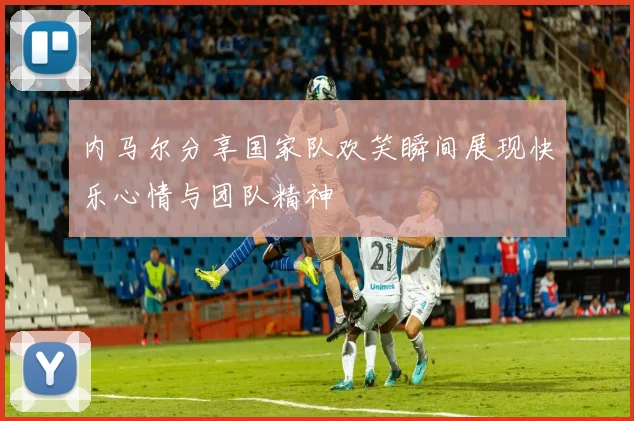 内马尔分享国家队欢笑瞬间展现快乐心情与团队精神