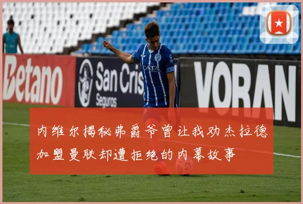 内维尔揭秘弗爵爷曾让我劝杰拉德加盟曼联却遭拒绝的内幕故事