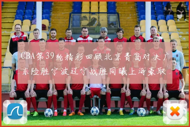 CBA第39轮精彩回顾北京青岛对决广东险胜宁波辽宁战胜同曦上海豪取20连胜