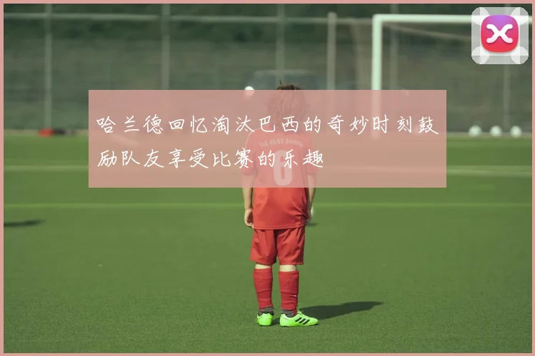 哈兰德回忆淘汰巴西的奇妙时刻鼓励队友享受比赛的乐趣