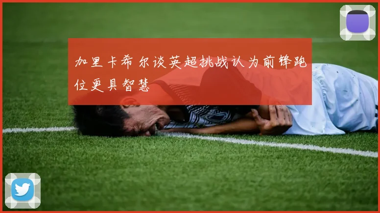 加里卡希尔谈英超挑战认为前锋跑位更具智慧