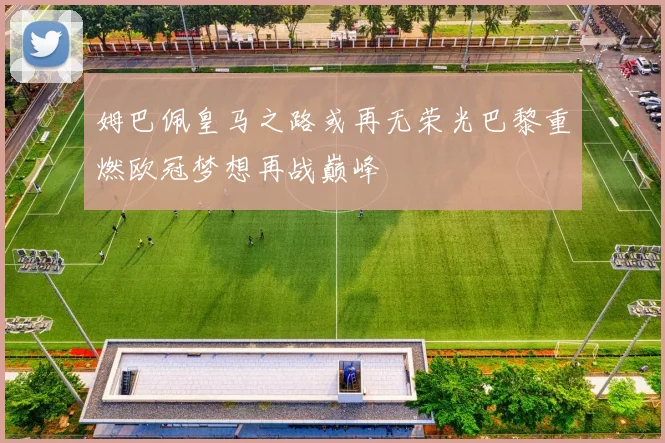 姆巴佩皇马之路或再无荣光巴黎重燃欧冠梦想再战巅峰