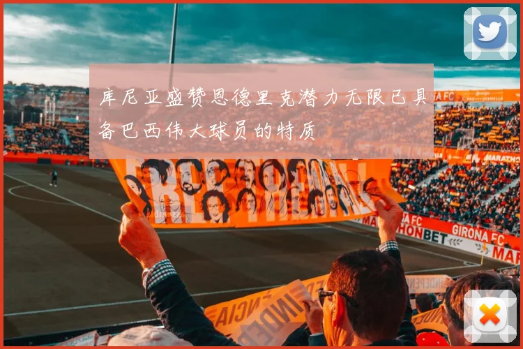 库尼亚盛赞恩德里克潜力无限已具备巴西伟大球员的特质
