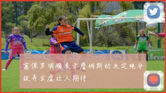 富保罗明确表示詹姆斯的决定绝非故弄玄虚让人期待