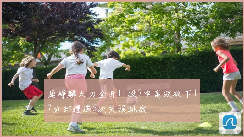 庞峥麟火力全开11投7中高效砍下17分却遭遇5次失误挑战
