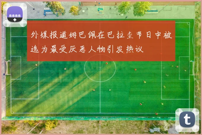 外媒报道姆巴佩在巴拉圭节日中被选为最受厌恶人物引发热议