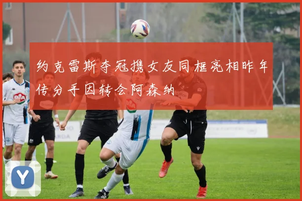 约克雷斯夺冠携女友同框亮相昨年传分手因转会阿森纳