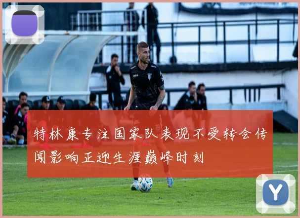 特林康专注国家队表现不受转会传闻影响正迎生涯巅峰时刻