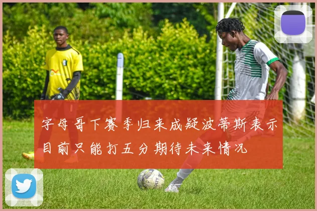 字母哥下赛季归来成疑波蒂斯表示目前只能打五分期待未来情况