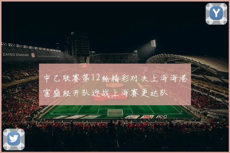 中乙联赛第12轮精彩对决上海海港富盛经开队迎战上海赛更达队