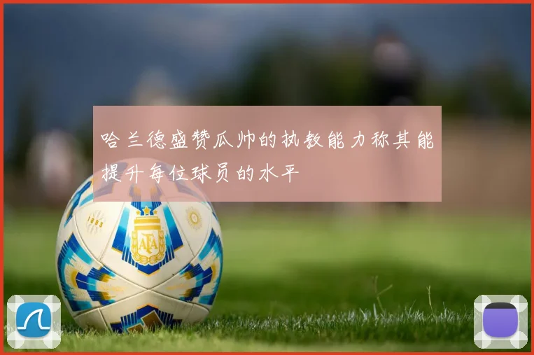 哈兰德盛赞瓜帅的执教能力称其能提升每位球员的水平