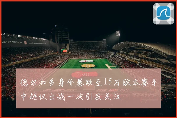 德尔加多身价暴跌至15万欧本赛季中超仅出战一次引发关注