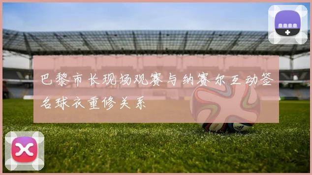 巴黎市长现场观赛与纳赛尔互动签名球衣重修关系