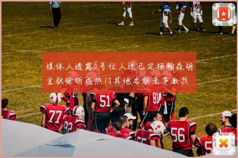 媒体人透露5号位人选已定杨瀚森胡金秋徐昕成热门其他名额竞争激烈