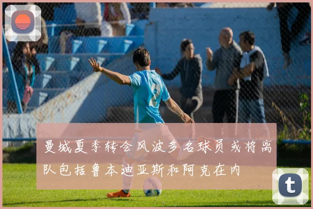 曼城夏季转会风波多名球员或将离队包括鲁本迪亚斯和阿克在内