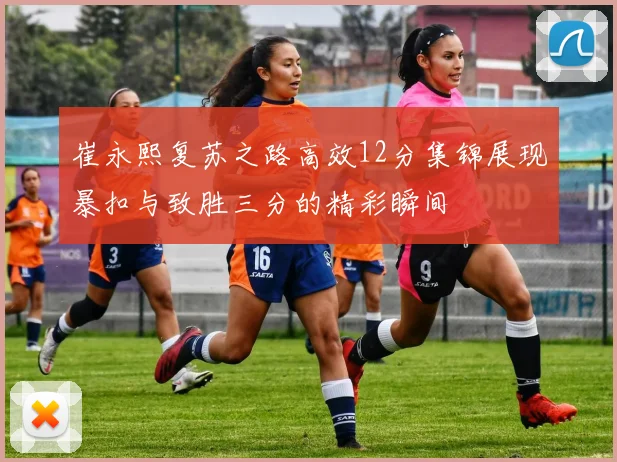 崔永熙复苏之路高效12分集锦展现暴扣与致胜三分的精彩瞬间
