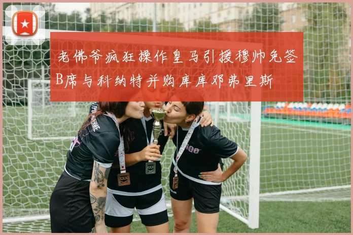 老佛爷疯狂操作皇马引援穆帅免签B席与科纳特并购库库邓弗里斯
