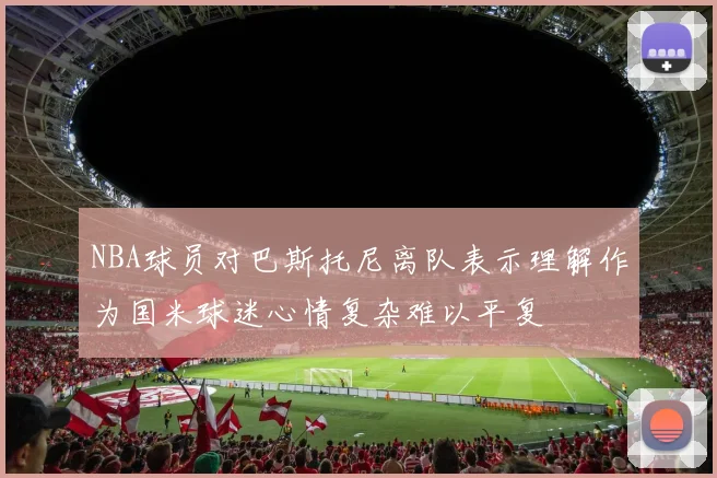 NBA球员对巴斯托尼离队表示理解作为国米球迷心情复杂难以平复