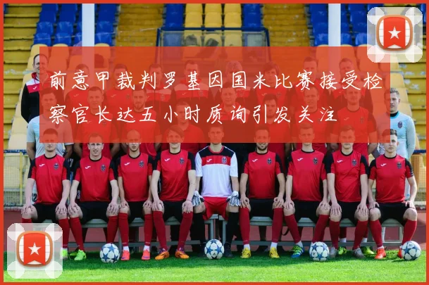 前意甲裁判罗基因国米比赛接受检察官长达五小时质询引发关注