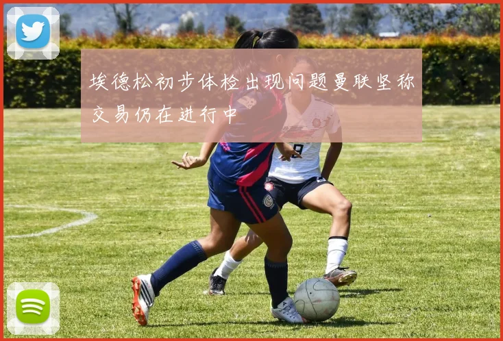 埃德松初步体检出现问题曼联坚称交易仍在进行中