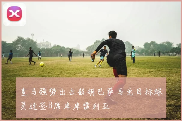 皇马强势出击截胡巴萨马竞目标球员连签B席库库雷利亚