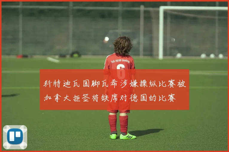 科特迪瓦国脚瓦希涉嫌操纵比赛被加拿大拒签将缺席对德国的比赛