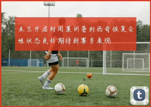米兰开启封闭集训普利西奇恢复合练状态良好期待新赛季表现
