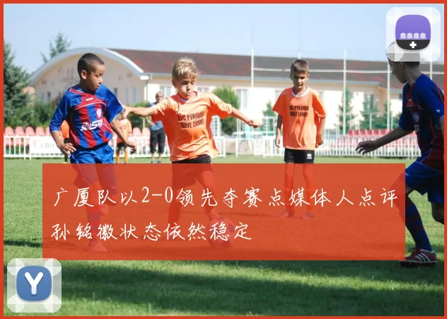 广厦队以2-0领先夺赛点媒体人点评孙铭徽状态依然稳定