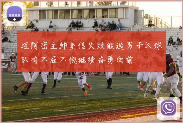 迈阿密主帅坚信失败锻造男子汉球队将不屈不挠继续奋勇向前